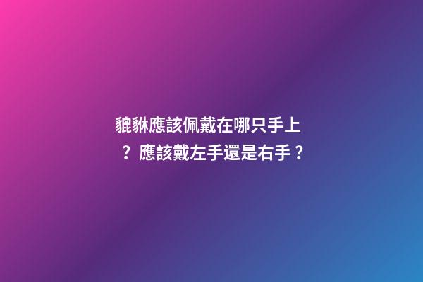 貔貅應該佩戴在哪只手上？應該戴左手還是右手？